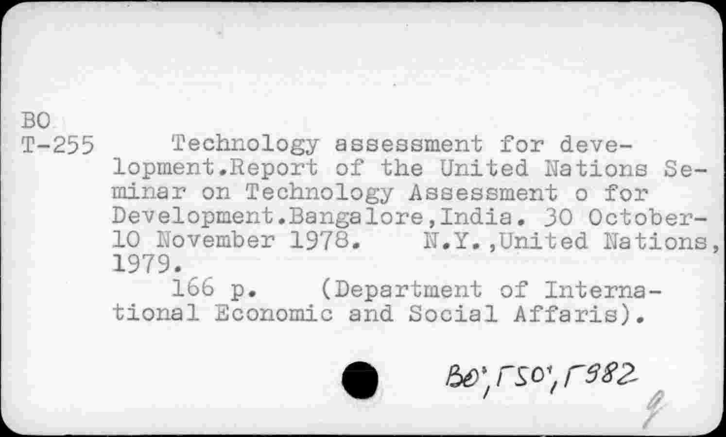 ﻿BO
T-255 Technology assessment for development .Report of the United Nations Seminar on Technology Assessment o for Development.Bangalore,India, 30 October-10 November 1978. N.Y.,United Nations 1979.
166 p. (Department of International Economic and Social Affaris).
Ho'